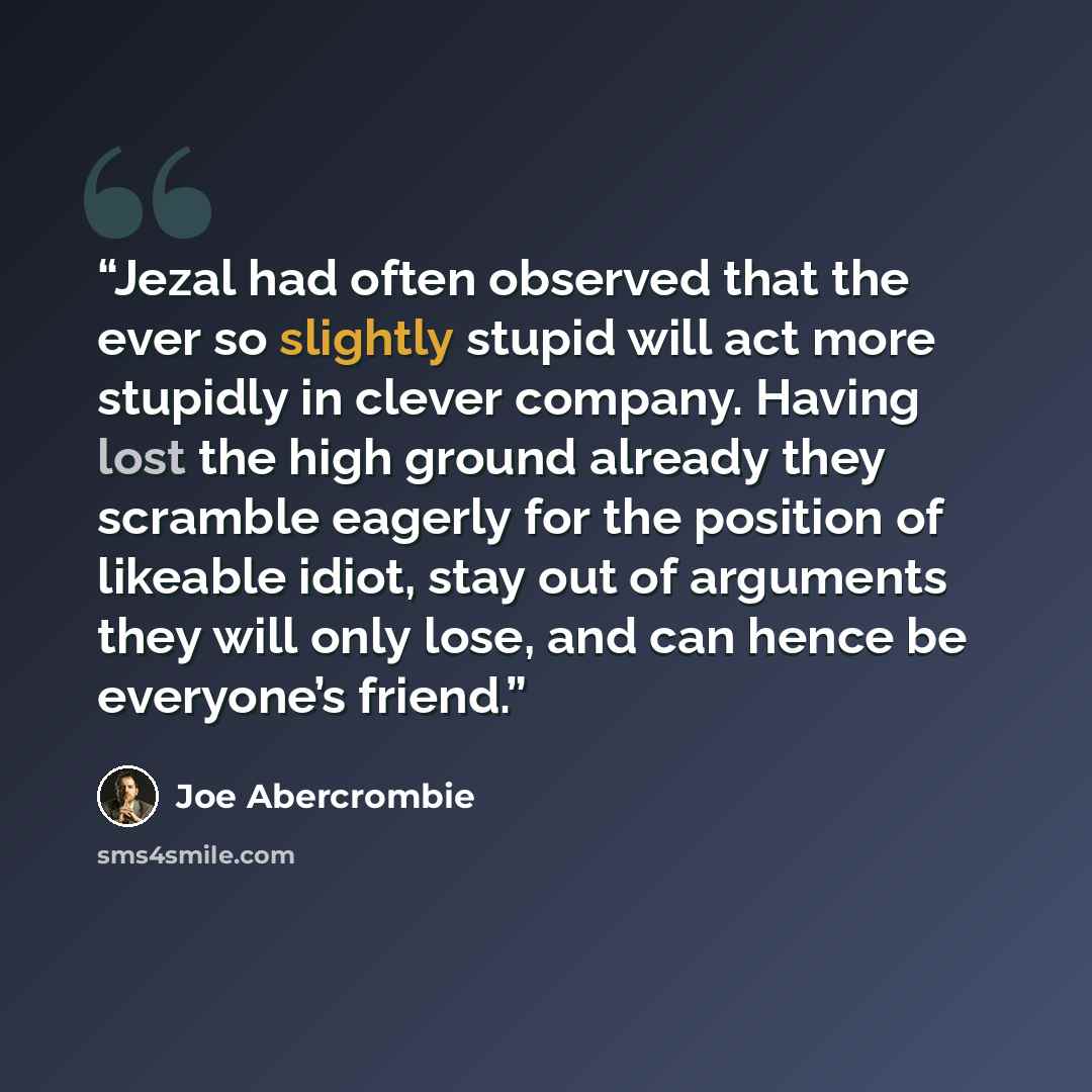 “Jezal had often observed that the ever so slightly stupid will act more stupidly in clever company. Having lost the high ground already they scramble eagerly for the position of likeable idiot, stay out of arguments they will only lose, and can hence be everyone’s friend.” quote by Joe Abercrombie