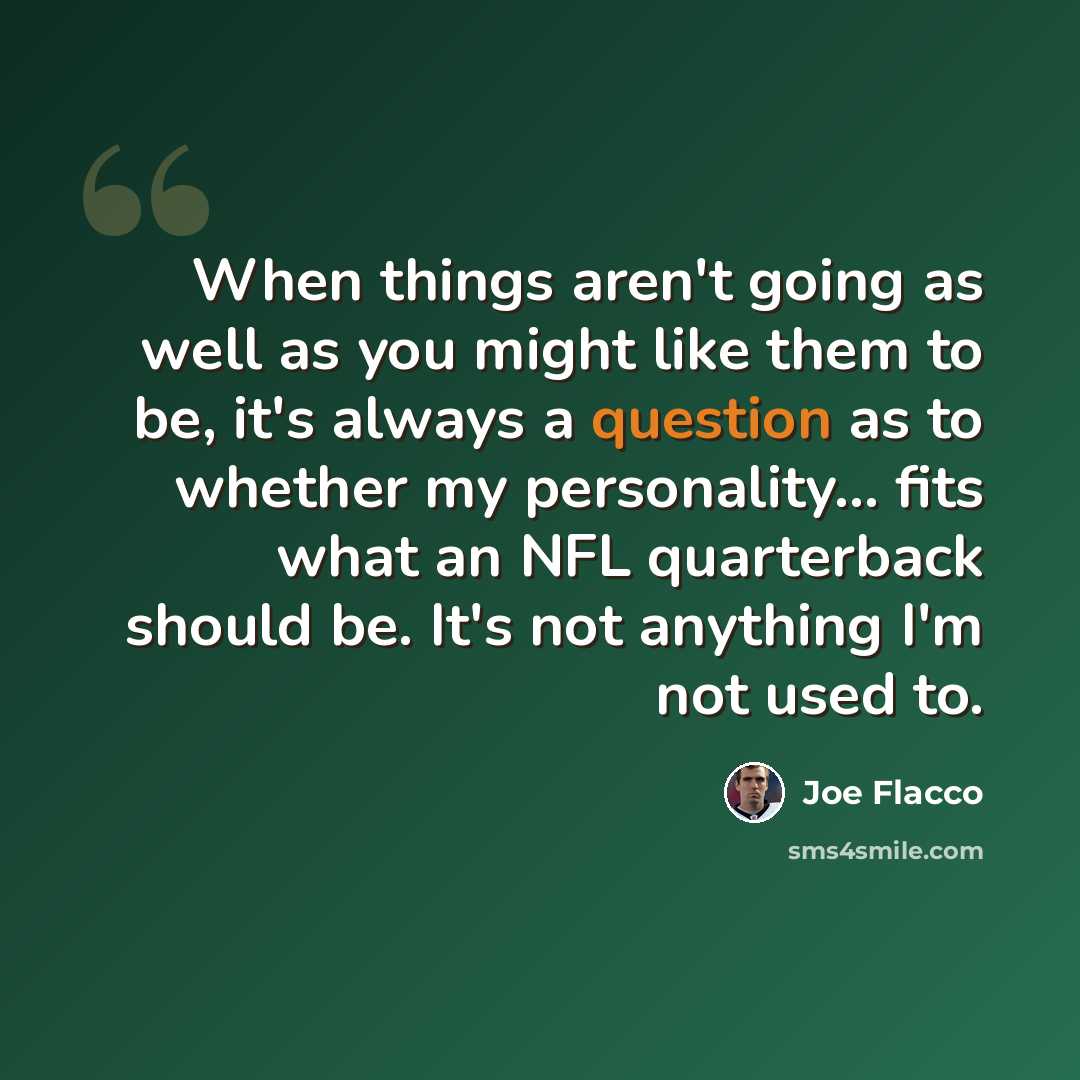 “When things aren't going as well as you might like them to be, it's always a question as to whether my personality... fits what an NFL quarterback should be. It's not anything I'm not used to.” quote by Joe Flacco