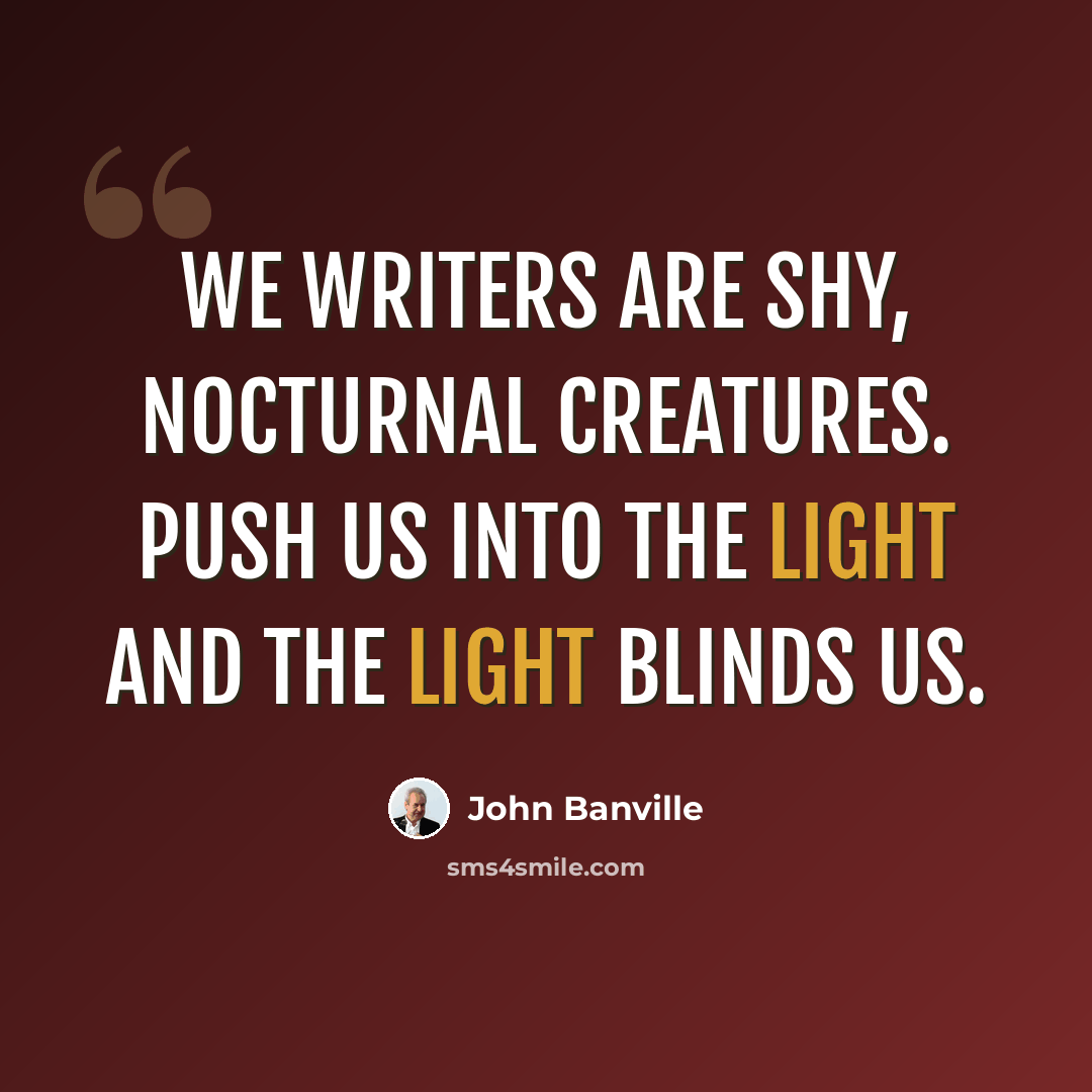 “We writers are shy, nocturnal creatures. Push us into the light and the light blinds us.” quote by John Banville