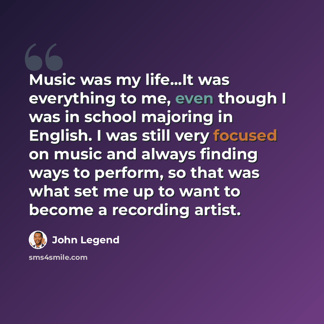 “Music was my life...It was everything to me, even though I was in school majoring in English. I was still very focused on music and always finding ways to perform, so that was what set me up to want to become a recording artist.” quote by John Legend