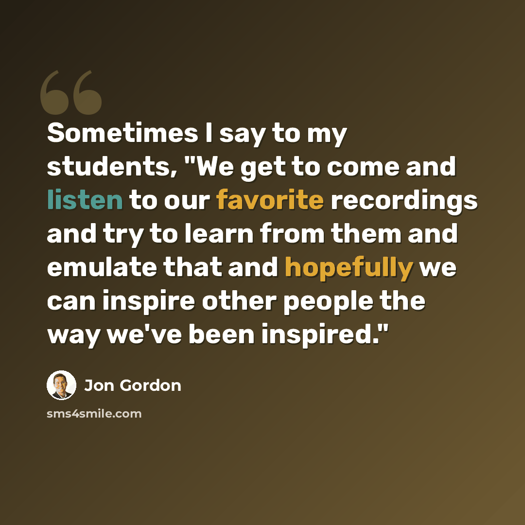 “Sometimes I say to my students, "We get to come and listen to our favorite recordings and try to learn from them and emulate that and hopefully we can inspire other people the way we've been inspired."” quote by Jon Gordon