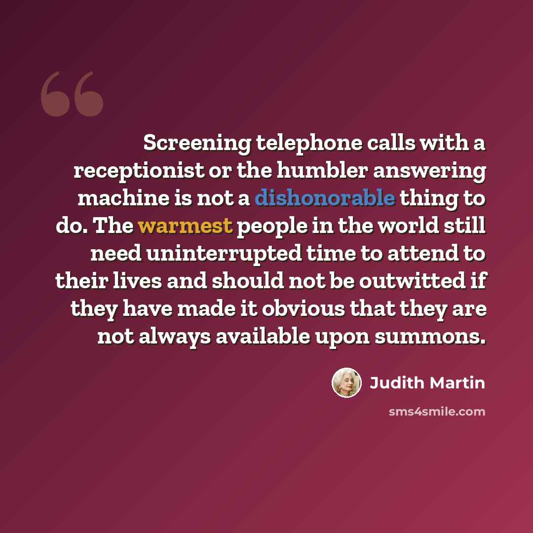 “Screening telephone calls with a receptionist or the humbler answering machine is not a dishonorable thing to do. The warmest people in the world still need uninterrupted time to attend to their lives and should not be outwitted if they have made it obvious that they are not always available upon…” quote by Judith Martin
