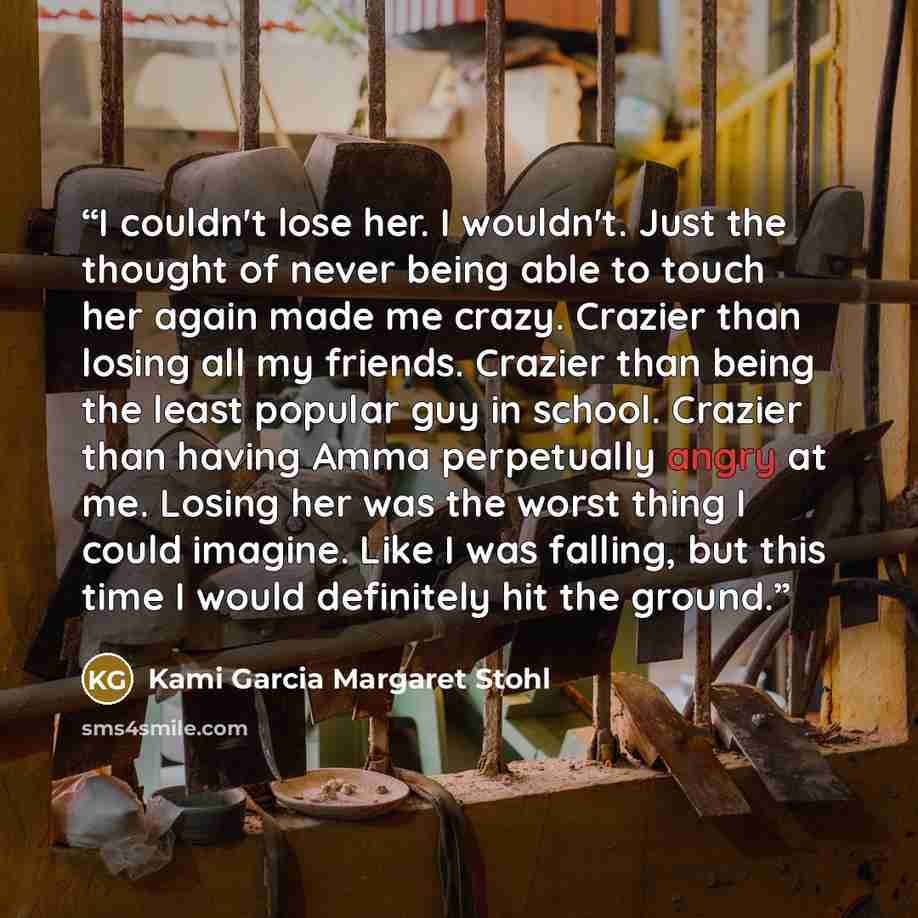 “I couldn't lose her. I wouldn't. Just the thought of never being able to touch her again made me crazy. Crazier than losing all my friends. Crazier than being the least popular guy in school. Crazier than having Amma perpetually angry at me. Losing her was the worst thing I could imagine. Like I…” quote by Kami Garcia Margaret Stohl