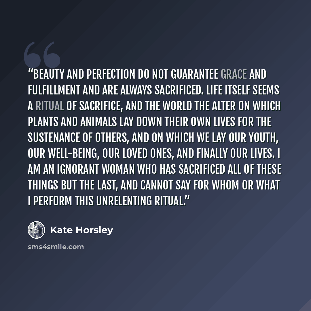 “Beauty and perfection do not guarantee grace and fulfillment and are always sacrificed. Life itself seems a ritual of sacrifice, and the world the alter on which plants and animals lay down their own lives for the sustenance of others, and on which we lay our youth, our well-being, our loved ones…” quote by Kate Horsley