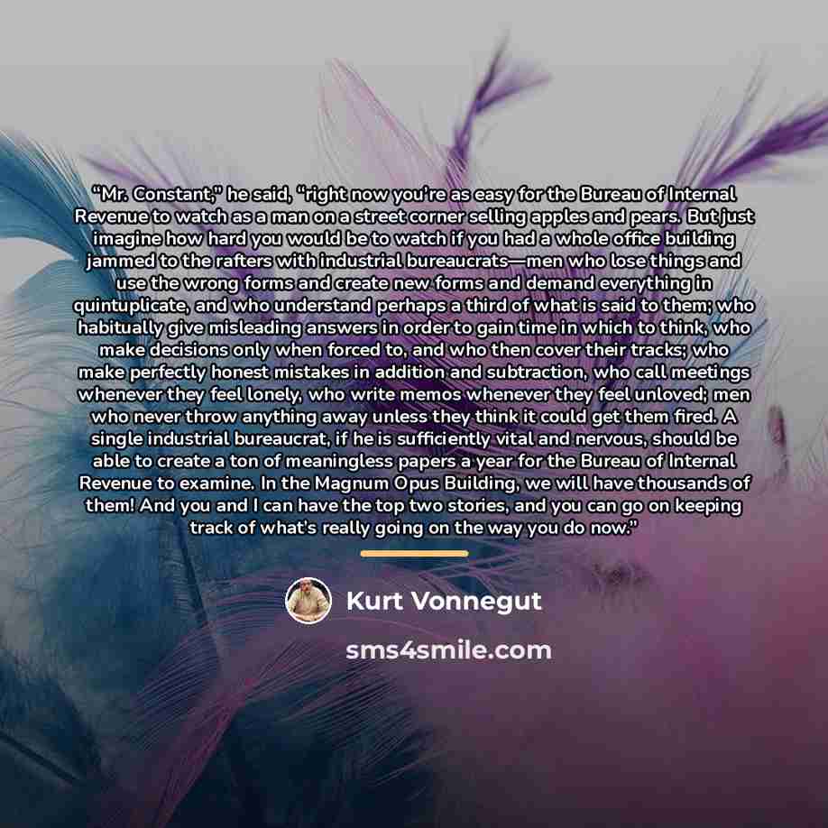 “Mr. Constant,” he said, “right now you’re as easy for the Bureau of Internal Revenue to watch as a man on a street corner selling apples and pears. But just imagine how hard you would be to watch if you had a whole office building jammed to the rafters with industrial bureaucrats—men who lose…” quote by Kurt Vonnegut