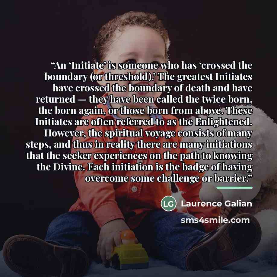 “An ‘Initiate’ is someone who has ‘crossed the boundary (or threshold).’ The greatest Initiates have crossed the boundary of death and have returned — they have been called the twice born, the born again, or those born from above. These Initiates are often referred to as the Enlightened. However…” quote by Laurence Galian