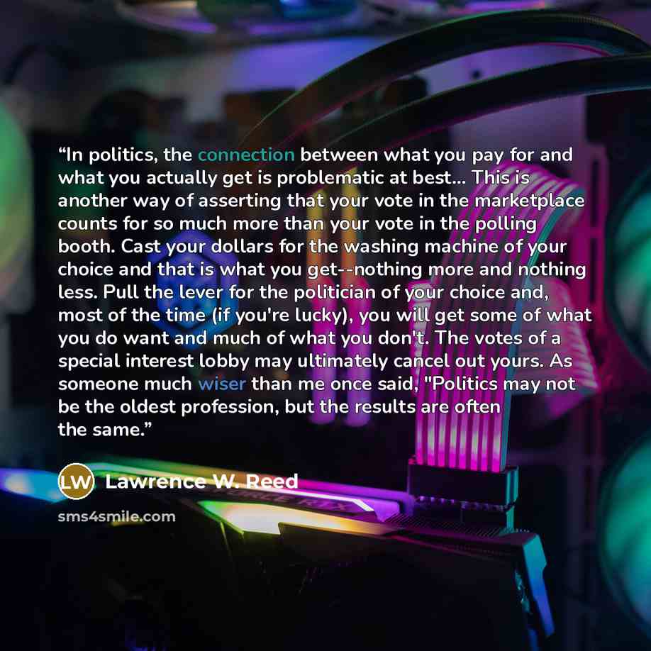 “In politics, the connection between what you pay for and what you actually get is problematic at best... This is another way of asserting that your vote in the marketplace counts for so much more than your vote in the polling booth. Cast your dollars for the washing machine of your choice and that…” quote by Lawrence W. Reed
