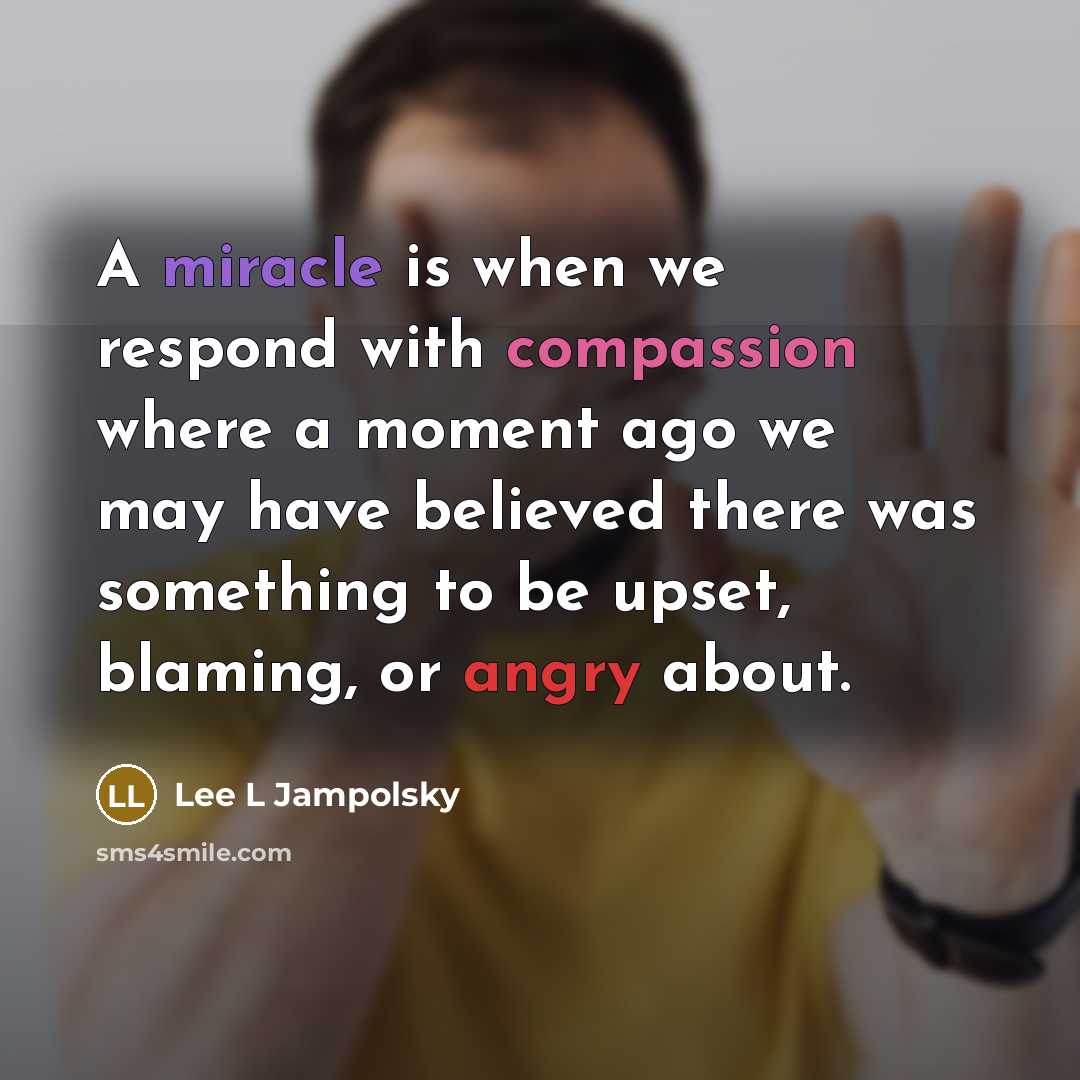“A miracle is when we respond with compassion where a moment ago we may have believed there was something to be upset, blaming, or angry about.” quote by Lee L Jampolsky