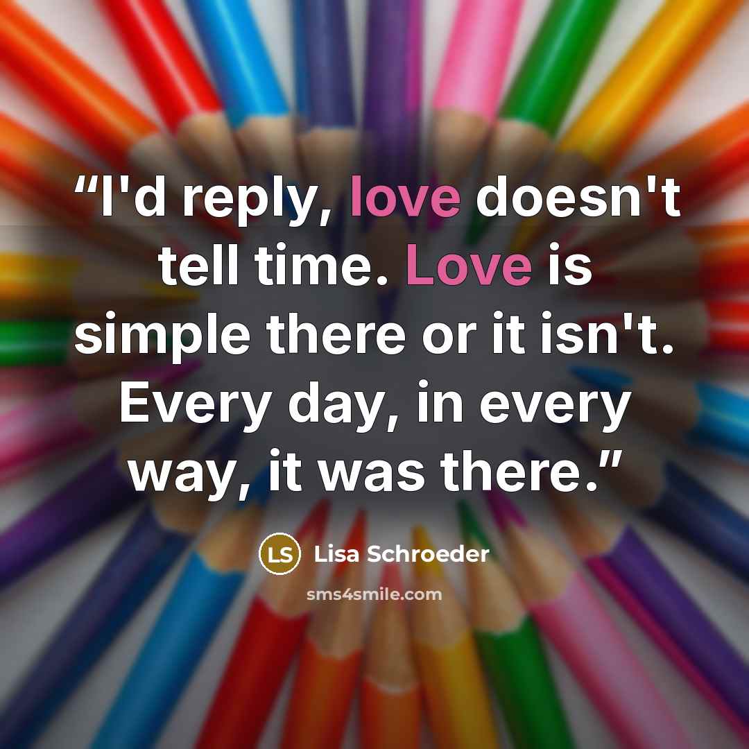 “I'd reply, love doesn't tell time. Love is simple there or it isn't. Every day, in every way, it was there.” quote by Lisa Schroeder