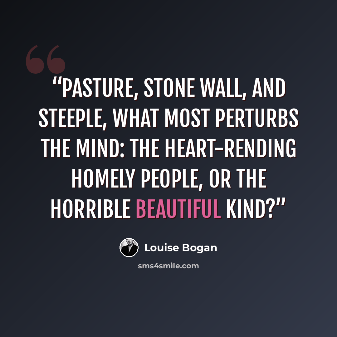 “Pasture, stone wall, and steeple, What most perturbs the mind: The heart-rending homely people, Or the horrible beautiful kind?” quote by Louise Bogan