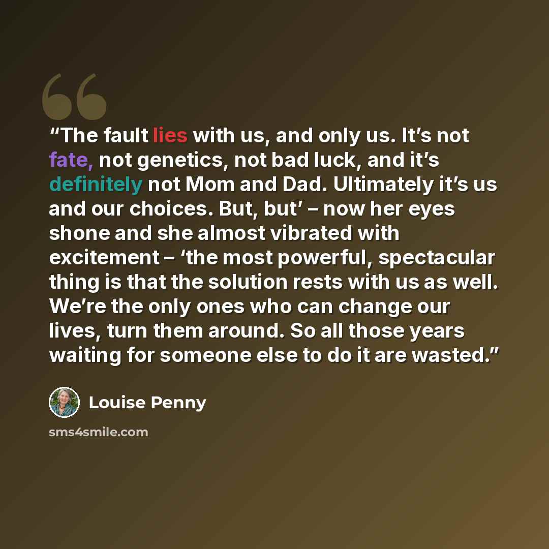 “The fault lies with us, and only us. It’s not fate, not genetics, not bad luck, and it’s definitely not Mom and Dad. Ultimately it’s us and our choices. But, but’ – now her eyes shone and she almost vibrated with excitement – ‘the most powerful, spectacular thing is that the solution rests with us…” quote by Louise Penny