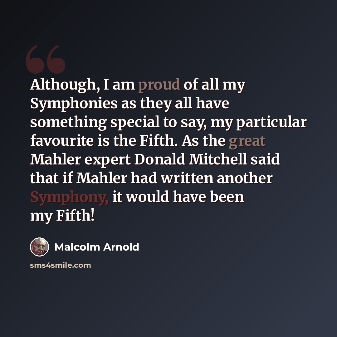 “Although, I am proud of all my Symphonies as they all have something special to say, my particular favourite is the Fifth. As the great Mahler expert Donald Mitchell said that if Mahler had written another Symphony, it would have been my Fifth!” quote by Malcolm Arnold