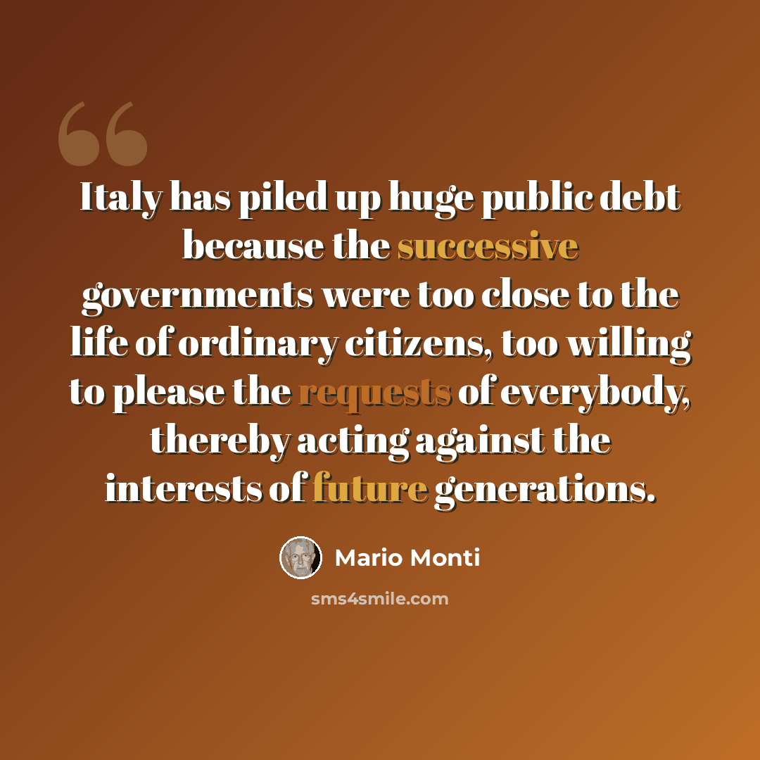 “Italy has piled up huge public debt because the successive governments were too close to the life of ordinary citizens, too willing to please the requests of everybody, thereby acting against the interests of future generations.” quote by Mario Monti
