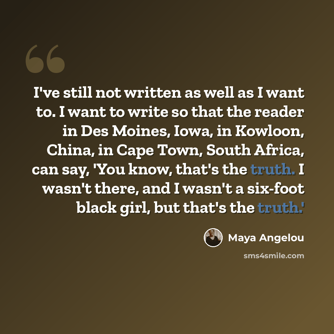“I've still not written as well as I want to. I want to write so that the reader in Des Moines, Iowa, in Kowloon, China, in Cape Town, South Africa, can say, 'You know, that's the truth. I wasn't there, and I wasn't a six-foot black girl, but that's the truth.'” quote by Maya Angelou