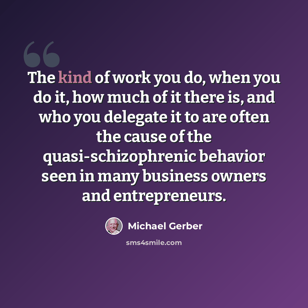 “The kind of work you do, when you do it, how much of it there is, and who you delegate it to are often the cause of the quasi-schizophrenic behavior seen in many business owners and entrepreneurs.” quote by Michael Gerber