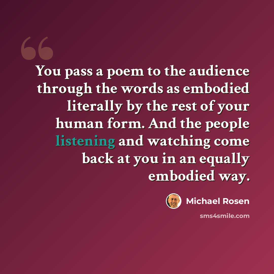 “You pass a poem to the audience through the words as embodied literally by the rest of your human form. And the people listening and watching come back at you in an equally embodied way.” quote by Michael Rosen