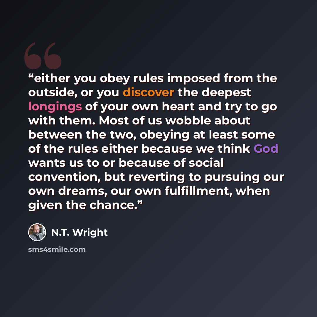 “either you obey rules imposed from the outside, or you discover the deepest longings of your own heart and try to go with them. Most of us wobble about between the two, obeying at least some of the rules either because we think God wants us to or because of social convention, but reverting to…” quote by N.T. Wright