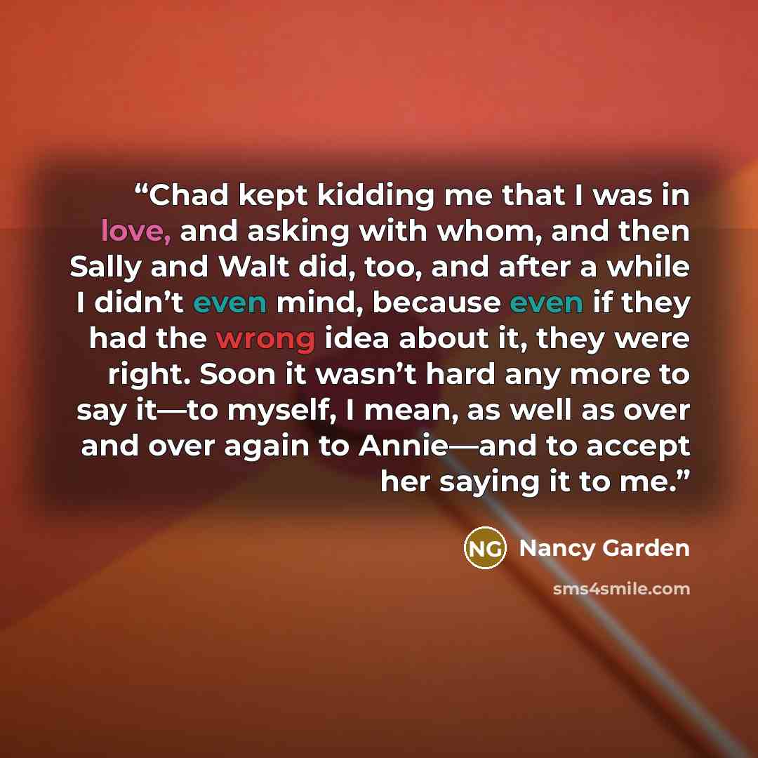 “Chad kept kidding me that I was in love, and asking with whom, and then Sally and Walt did, too, and after a while I didn’t even mind, because even if they had the wrong idea about it, they were right. Soon it wasn’t hard any more to say it—to myself, I mean, as well as over and over again to…” quote by Nancy Garden