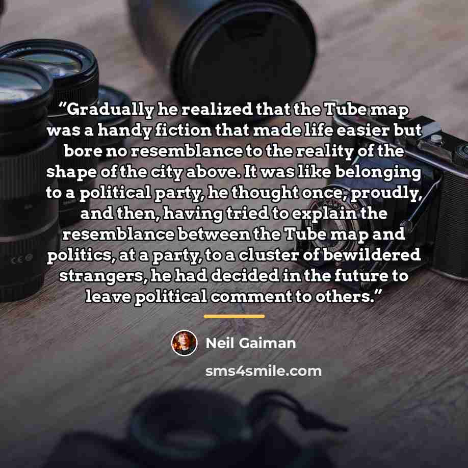 “Gradually he realized that the Tube map was a handy fiction that made life easier but bore no resemblance to the reality of the shape of the city above. It was like belonging to a political party, he thought once, proudly, and then, having tried to explain the resemblance between the Tube map and…” quote by Neil Gaiman