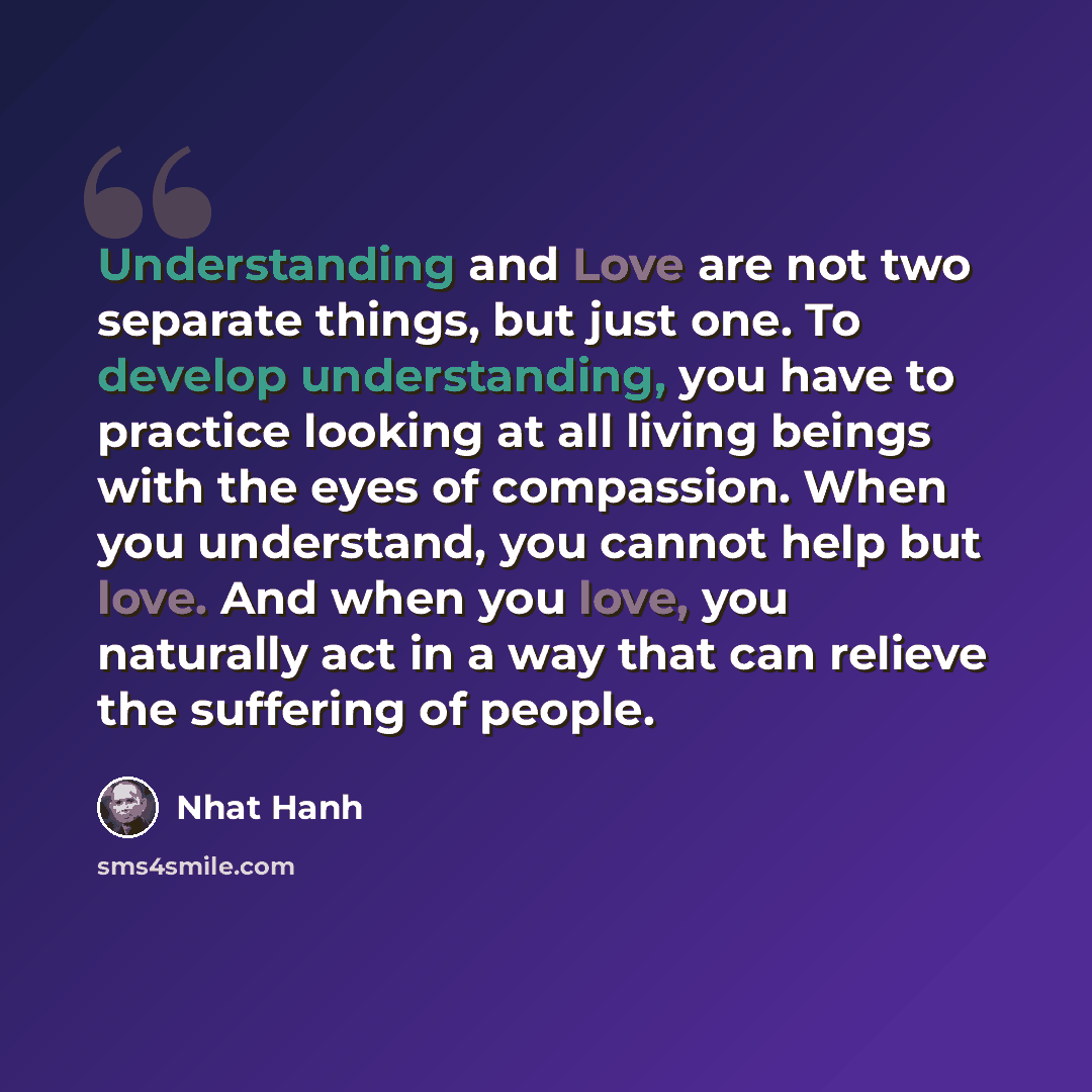 “Understanding and Love are not two separate things, but just one. To develop understanding, you have to practice looking at all living beings with the eyes of compassion. When you understand, you cannot help but love. And when you love, you naturally act in a way that can relieve the suffering of…” quote by Nhat Hanh