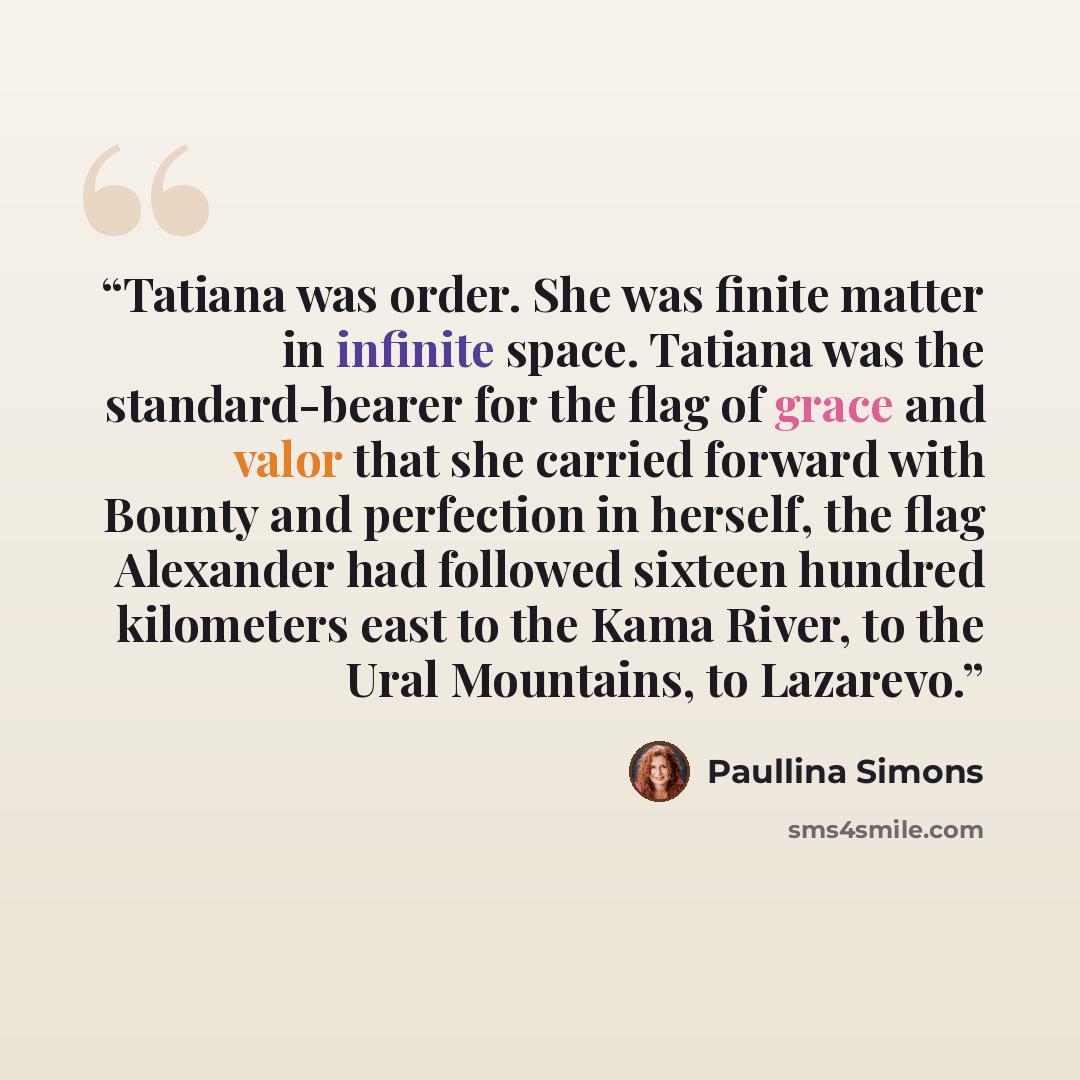 “Tatiana was order. She was finite matter in infinite space. Tatiana was the standard-bearer for the flag of grace and valor that she carried forward with Bounty and perfection in herself, the flag Alexander had followed sixteen hundred kilometers east to the Kama River, to the Ural Mountains, to…” quote by Paullina Simons