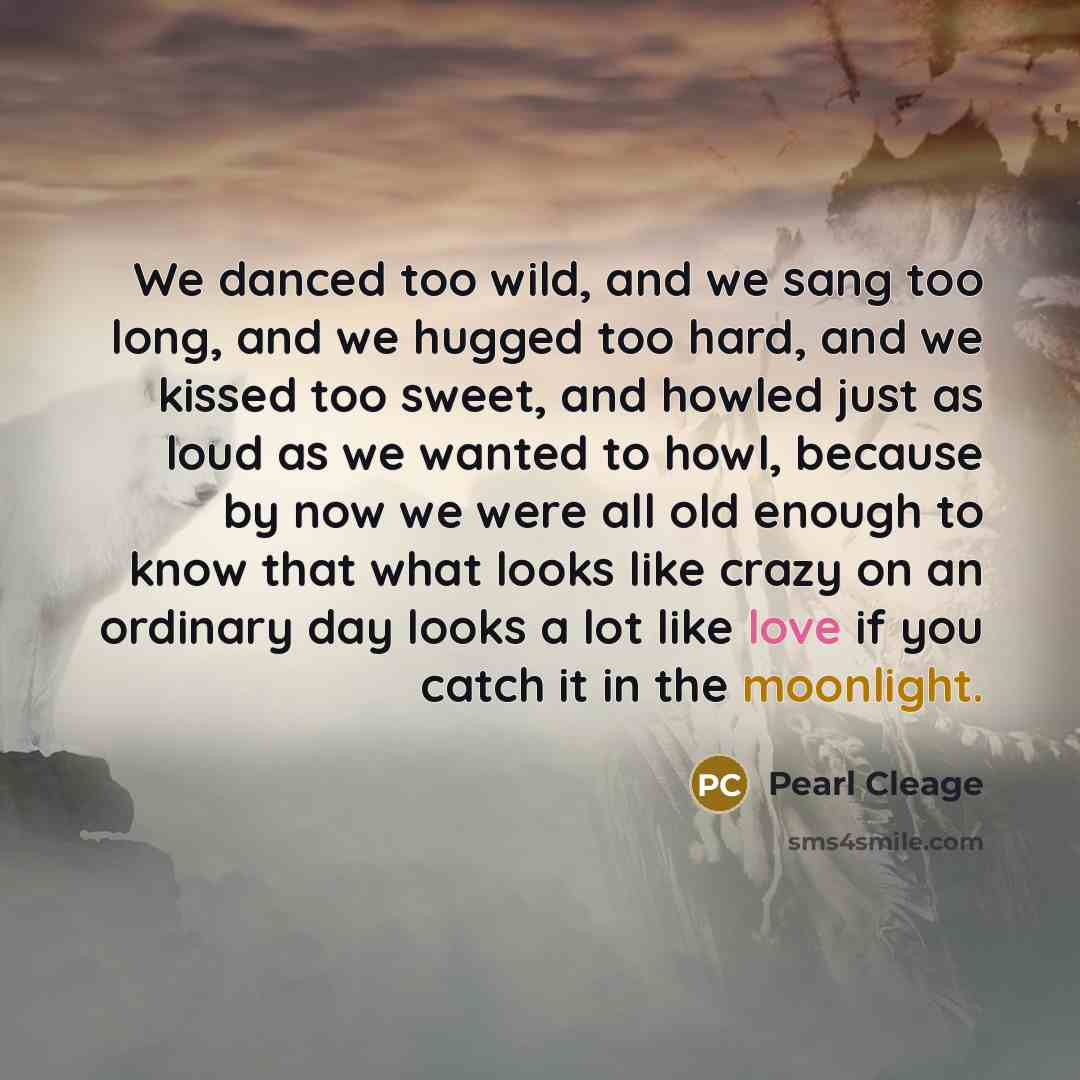 “We danced too wild, and we sang too long, and we hugged too hard, and we kissed too sweet, and howled just as loud as we wanted to howl, because by now we were all old enough to know that what looks like crazy on an ordinary day looks a lot like love if you catch it in the moonlight.” quote by Pearl Cleage