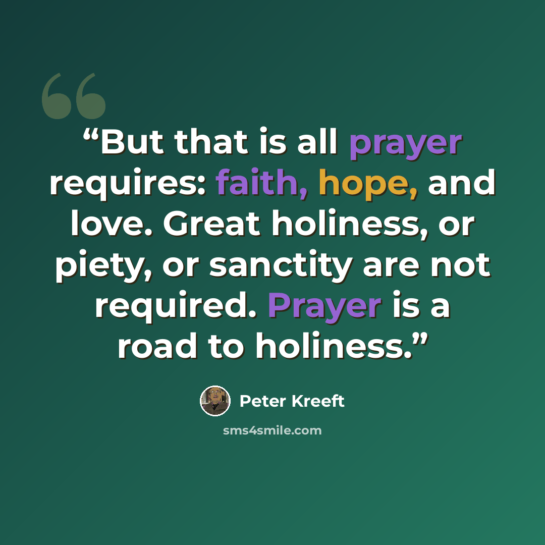 “But that is all prayer requires: faith, hope, and love. Great holiness, or piety, or sanctity are not required. Prayer is a road to holiness.” quote by Peter Kreeft