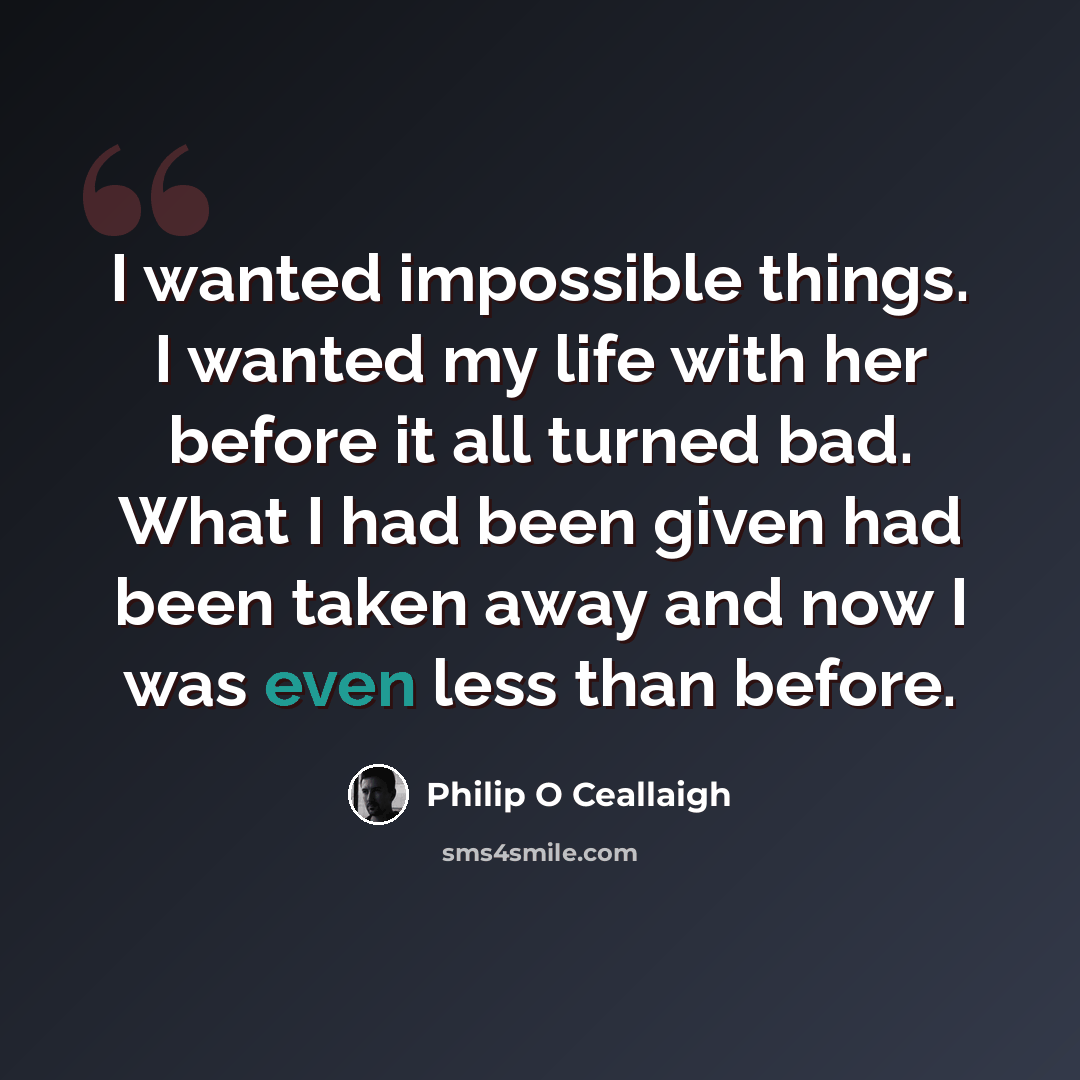 “I wanted impossible things. I wanted my life with her before it all turned bad. What I had been given had been taken away and now I was even less than before.” quote by Philip O Ceallaigh