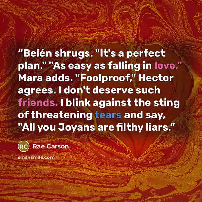 “Belén shrugs. "It's a perfect plan." "As easy as falling in love," Mara adds. "Foolproof," Hector agrees. I don't deserve such friends. I blink against the sting of threatening tears and say, "All you Joyans are filthy liars.” quote by Rae Carson