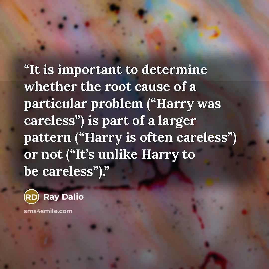 “It is important to determine whether the root cause of a particular problem (“Harry was careless”) is part of a larger pattern (“Harry is often careless”) or not (“It’s unlike Harry to be careless”).” quote by Ray Dalio