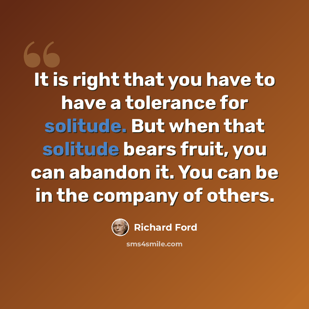 “It is right that you have to have a tolerance for solitude. But when that solitude bears fruit, you can abandon it. You can be in the company of others.” quote by Richard Ford