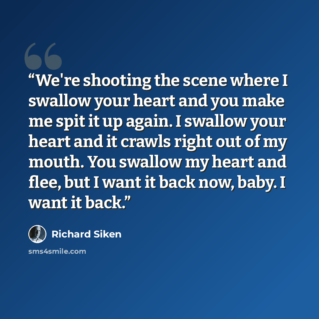“We're shooting the scene where I swallow your heart and you make me spit it up again. I swallow your heart and it crawls right out of my mouth. You swallow my heart and flee, but I want it back now, baby. I want it back.” quote by Richard Siken