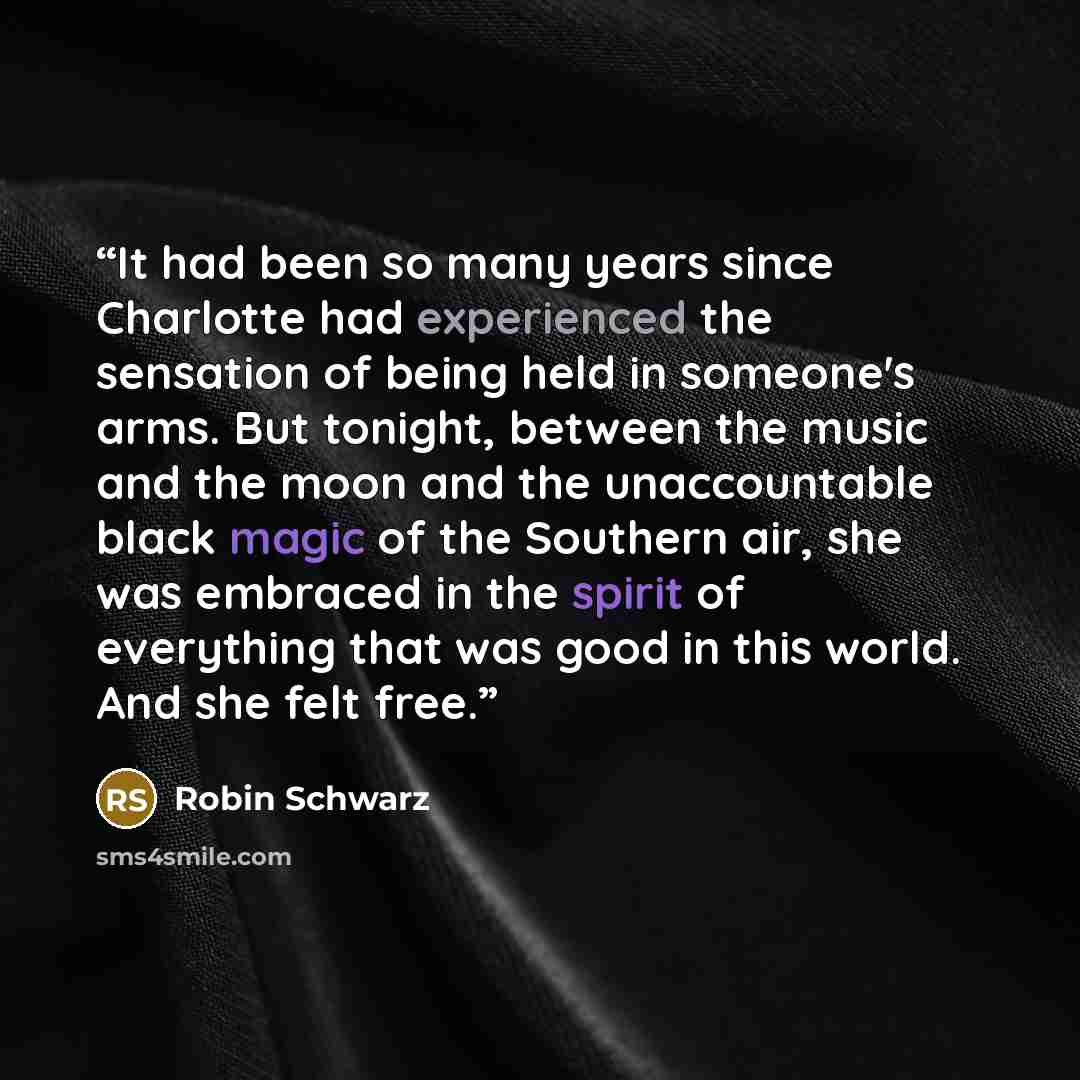 “It had been so many years since Charlotte had experienced the sensation of being held in someone's arms. But tonight, between the music and the moon and the unaccountable black magic of the Southern air, she was embraced in the spirit of everything that was good in this world. And she felt free.” quote by Robin Schwarz