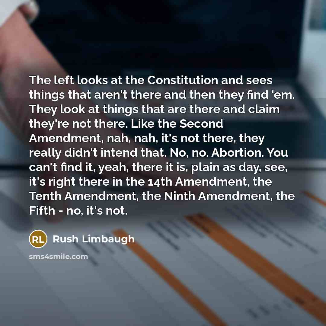 “The left looks at the Constitution and sees things that aren't there and then they find 'em. They look at things that are there and claim they're not there. Like the Second Amendment, nah, nah, it's not there, they really didn't intend that. No, no. Abortion. You can't find it, yeah, there it is…” quote by Rush Limbaugh