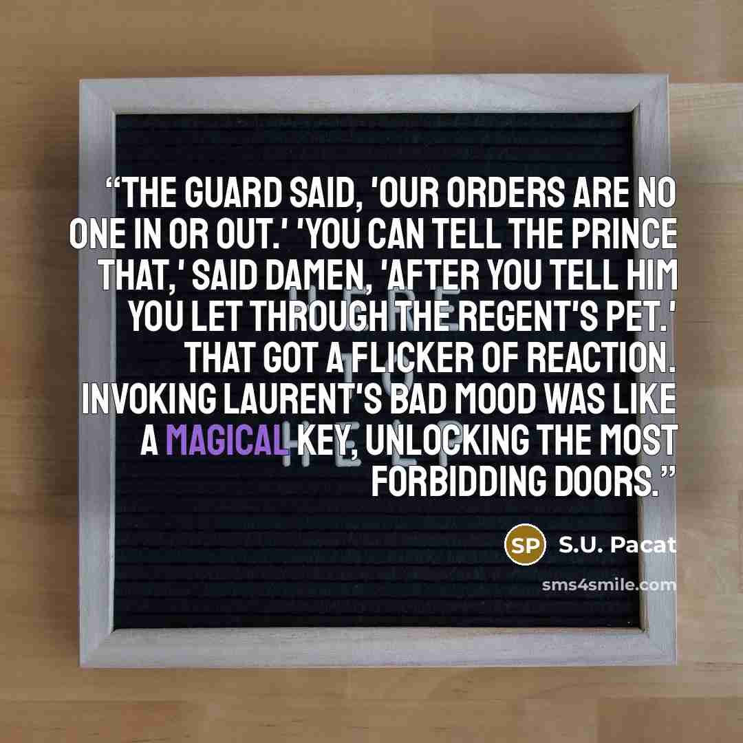 “The guard said, 'Our orders are no one in or out.' 'You can tell the Prince that,' said Damen, 'after you tell him you let through the Regent's pet.' That got a flicker of reaction. Invoking Laurent's bad mood was like a magical key, unlocking the most forbidding doors.” quote by S.U. Pacat