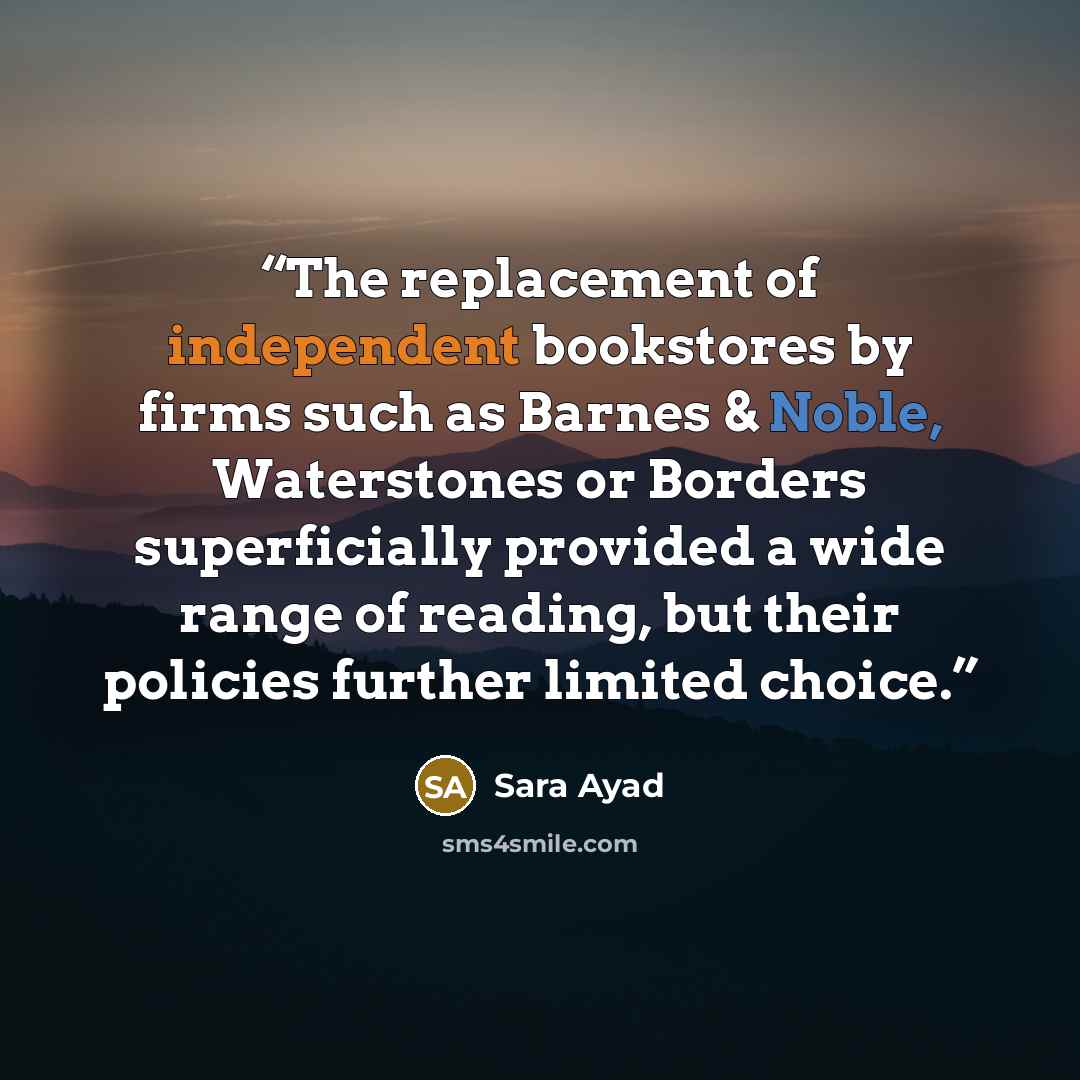 “The replacement of independent bookstores by firms such as Barnes & Noble, Waterstones or Borders superficially provided a wide range of reading, but their policies further limited choice.” quote by Sara Ayad