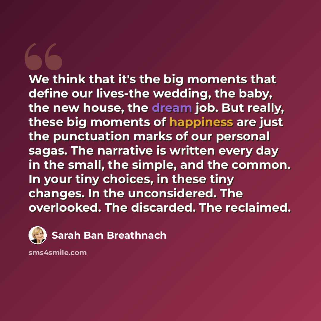 “We think that it's the big moments that define our lives-the wedding, the baby, the new house, the dream job. But really, these big moments of happiness are just the punctuation marks of our personal sagas. The narrative is written every day in the small, the simple, and the common. In your tiny…” quote by Sarah Ban Breathnach