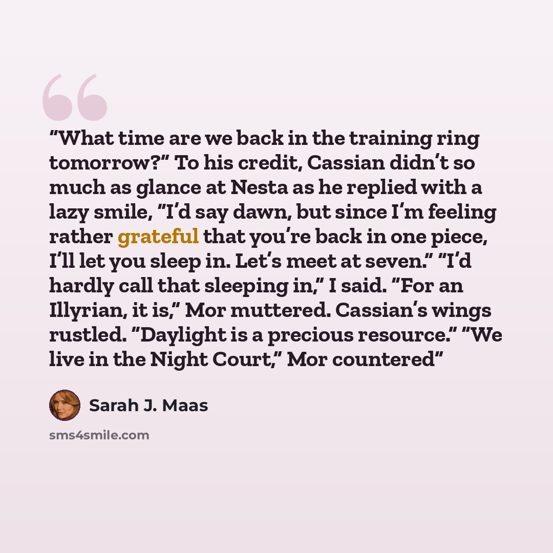 “What time are we back in the training ring tomorrow?” To his credit, Cassian didn’t so much as glance at Nesta as he replied with a lazy smile, “I’d say dawn, but since I’m feeling rather grateful that you’re back in one piece, I’ll let you sleep in. Let’s meet at seven.” “I’d hardly call that…” quote by Sarah J. Maas