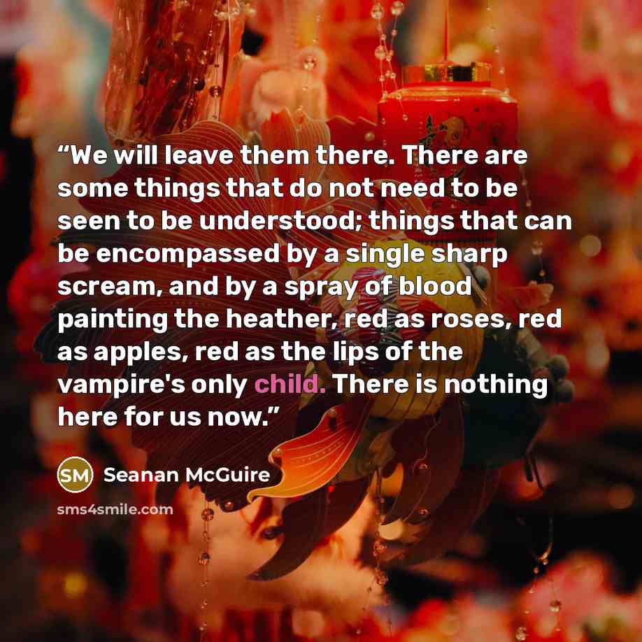“We will leave them there. There are some things that do not need to be seen to be understood; things that can be encompassed by a single sharp scream, and by a spray of blood painting the heather, red as roses, red as apples, red as the lips of the vampire's only child. There is nothing here for…” quote by Seanan McGuire