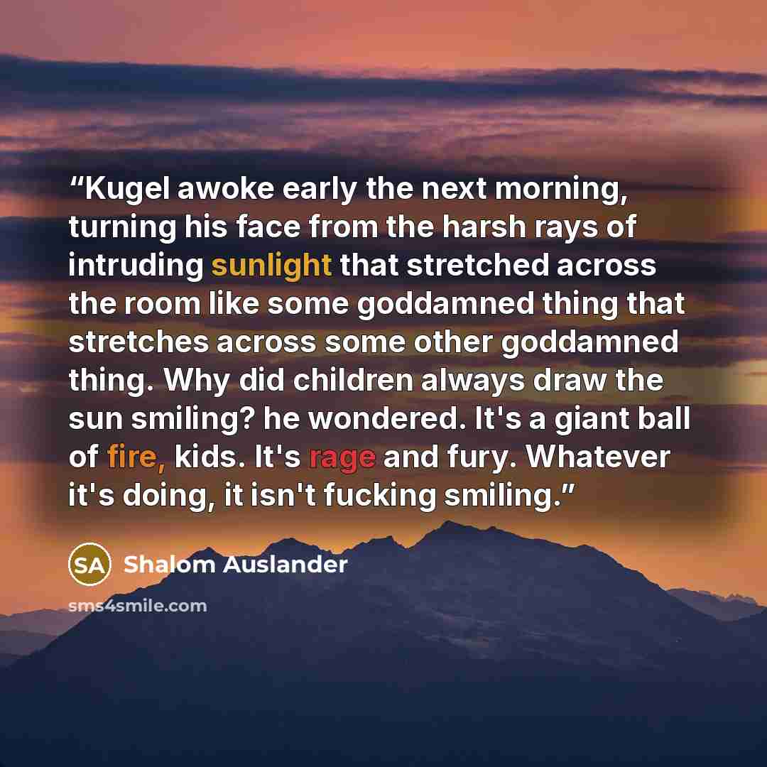 “Kugel awoke early the next morning, turning his face from the harsh rays of intruding sunlight that stretched across the room like some goddamned thing that stretches across some other goddamned thing. Why did children always draw the sun smiling? he wondered. It's a giant ball of fire, kids. It's…” quote by Shalom Auslander