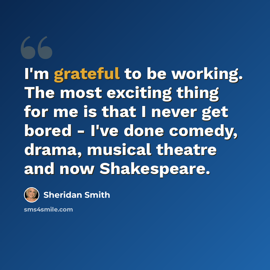 “I'm grateful to be working. The most exciting thing for me is that I never get bored - I've done comedy, drama, musical theatre and now Shakespeare.” quote by Sheridan Smith