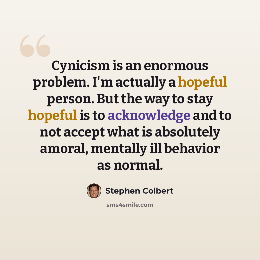 “Cynicism is an enormous problem. I'm actually a hopeful person. But the way to stay hopeful is to acknowledge and to not accept what is absolutely amoral, mentally ill behavior as normal.” quote by Stephen Colbert