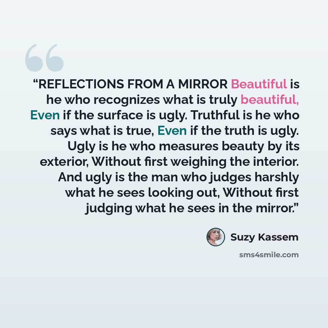 “REFLECTIONS FROM A MIRROR Beautiful is he who recognizes what is truly beautiful, Even if the surface is ugly. Truthful is he who says what is true, Even if the truth is ugly. Ugly is he who measures beauty by its exterior, Without first weighing the interior. And ugly is the man who judges…” quote by Suzy Kassem