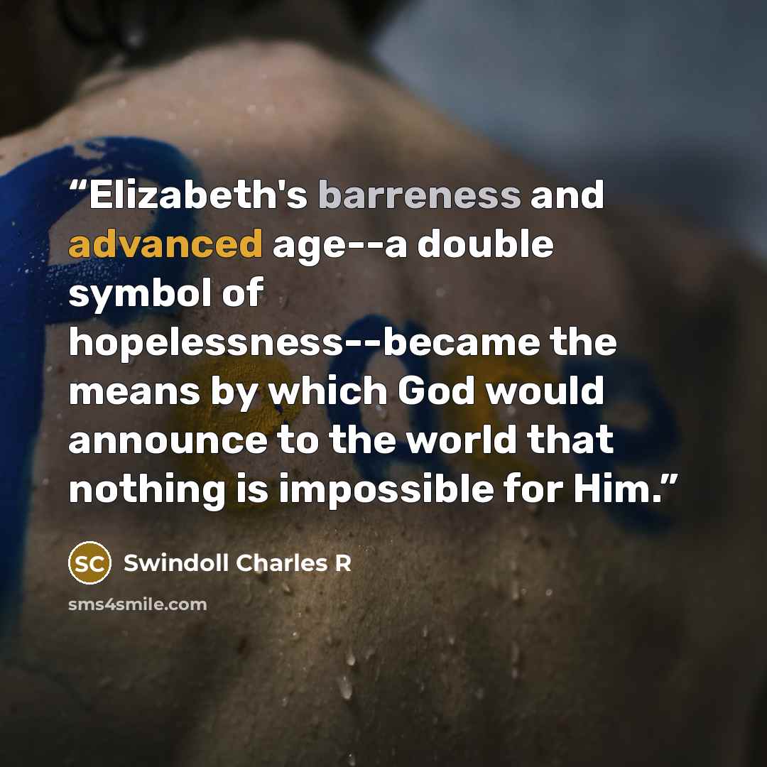 “Elizabeth's barreness and advanced age--a double symbol of hopelessness--became the means by which God would announce to the world that nothing is impossible for Him.” quote by Swindoll Charles R