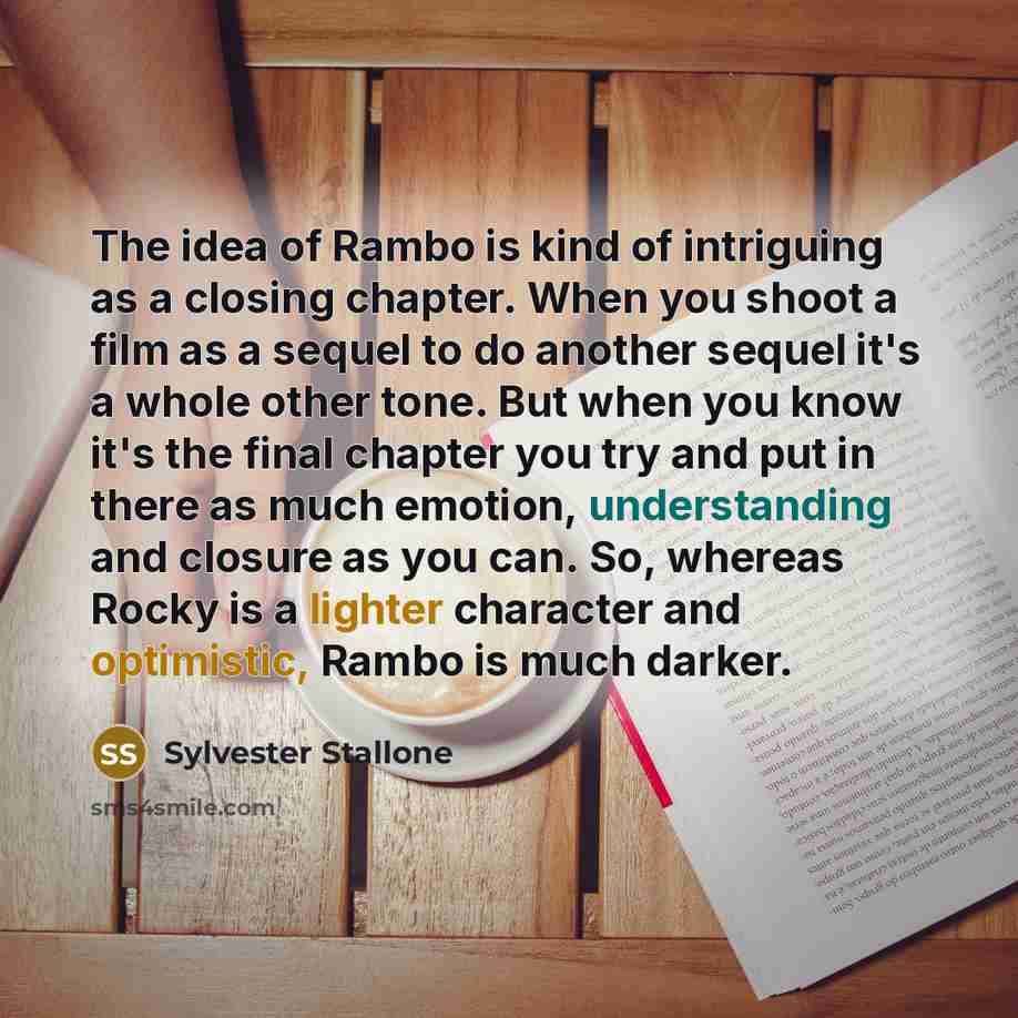 “The idea of Rambo is kind of intriguing as a closing chapter. When you shoot a film as a sequel to do another sequel it's a whole other tone. But when you know it's the final chapter you try and put in there as much emotion, understanding and closure as you can. So, whereas Rocky is a lighter…” quote by Sylvester Stallone