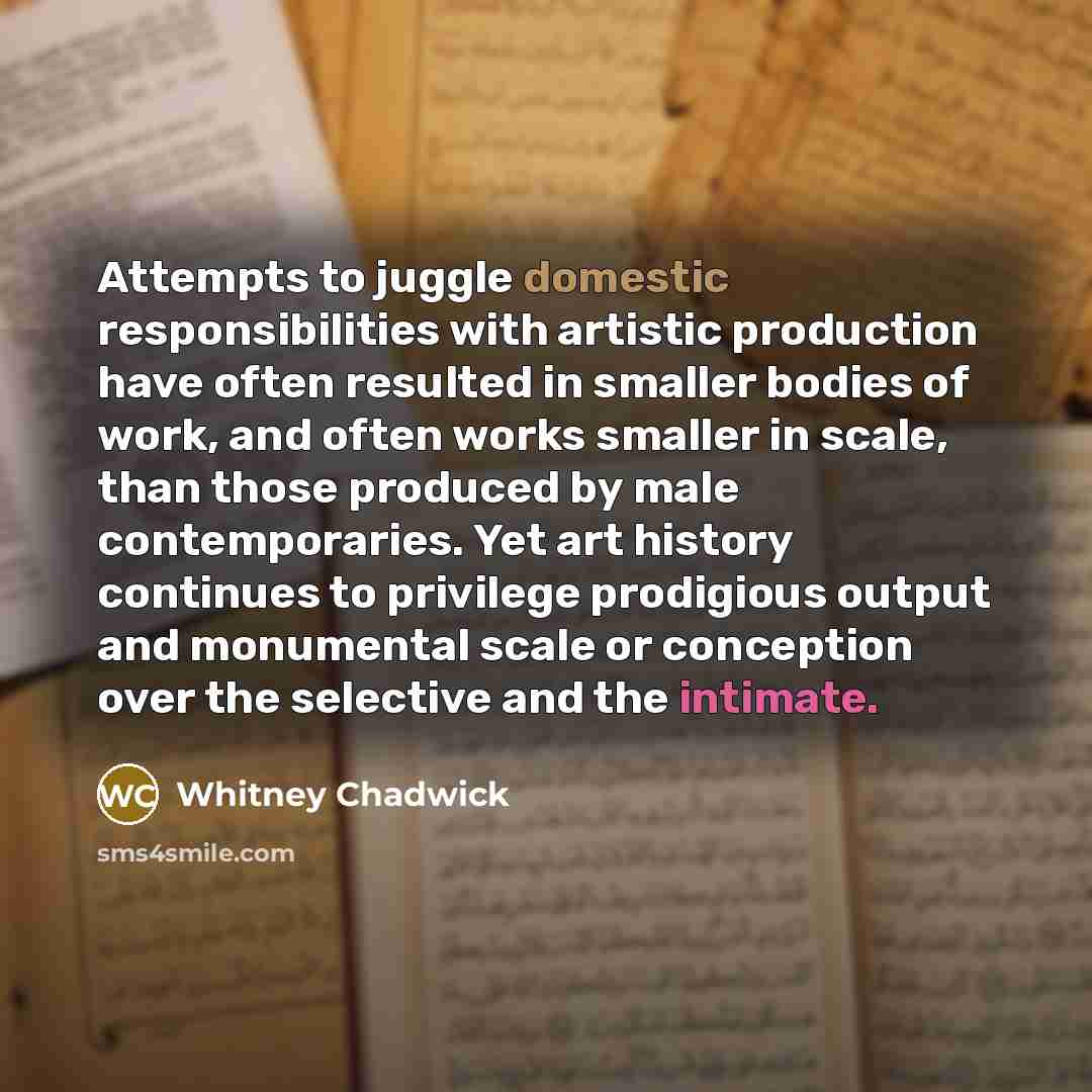 “Attempts to juggle domestic responsibilities with artistic production have often resulted in smaller bodies of work, and often works smaller in scale, than those produced by male contemporaries. Yet art history continues to privilege prodigious output and monumental scale or conception over the…” quote by Whitney Chadwick