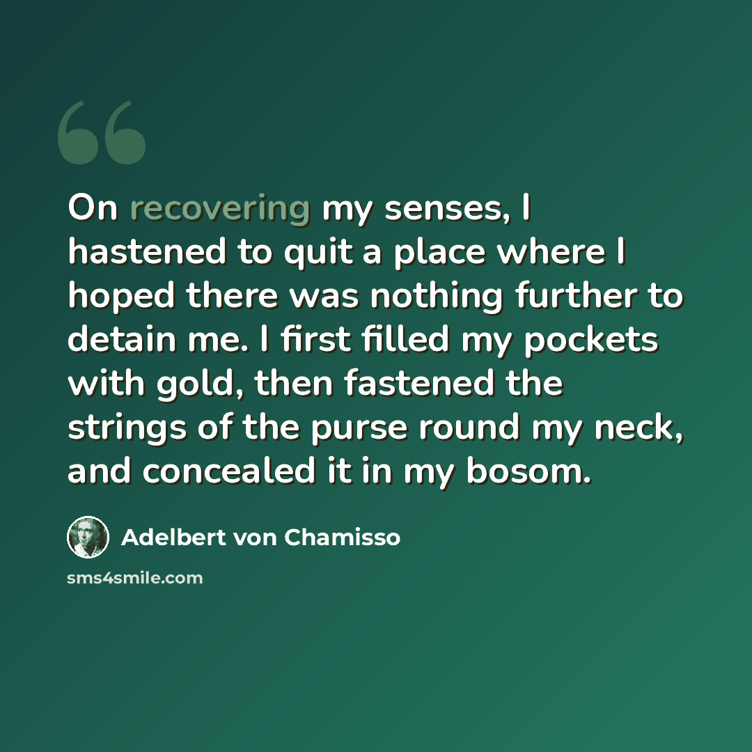 “On recovering my senses, I hastened to quit a place where I hoped there was nothing further to detain me. I first filled my pockets with gold, then fastened the strings of the purse round my neck, and concealed it in my bosom.” quote by Adelbert von Chamisso