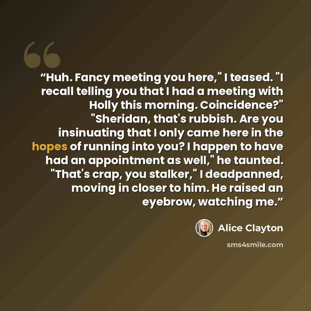 “Huh. Fancy meeting you here," I teased. "I recall telling you that I had a meeting with Holly this morning. Coincidence?" "Sheridan, that's rubbish. Are you insinuating that I only came here in the hopes of running into you? I happen to have had an appointment as well," he taunted. "That's crap…” quote by Alice Clayton
