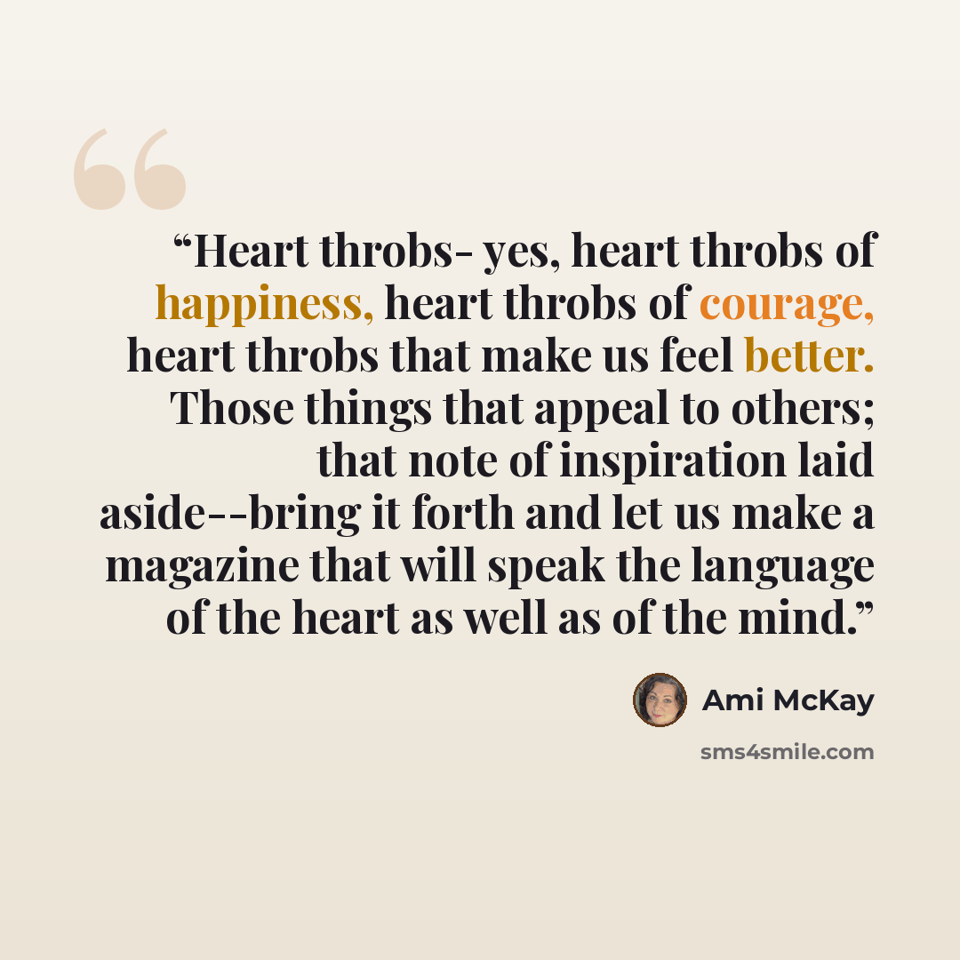 “Heart throbs- yes, heart throbs of happiness, heart throbs of courage, heart throbs that make us feel better. Those things that appeal to others; that note of inspiration laid aside--bring it forth and let us make a magazine that will speak the language of the heart as well as of the mind.” quote by Ami Mckay