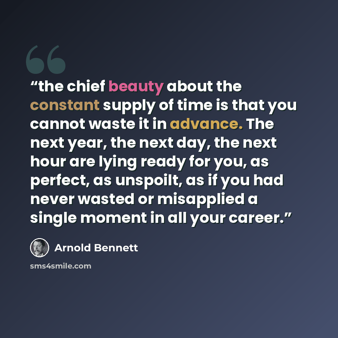 “the chief beauty about the constant supply of time is that you cannot waste it in advance. The next year, the next day, the next hour are lying ready for you, as perfect, as unspoilt, as if you had never wasted or misapplied a single moment in all your career.” quote by Arnold Bennett